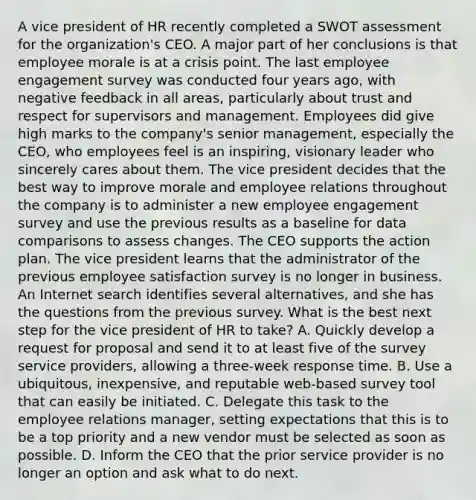 A vice president of HR recently completed a SWOT assessment for the organization's CEO. A major part of her conclusions is that employee morale is at a crisis point. The last employee engagement survey was conducted four years ago, with negative feedback in all areas, particularly about trust and respect for supervisors and management. Employees did give high marks to the company's senior management, especially the CEO, who employees feel is an inspiring, visionary leader who sincerely cares about them. The vice president decides that the best way to improve morale and employee relations throughout the company is to administer a new employee engagement survey and use the previous results as a baseline for data comparisons to assess changes. The CEO supports the action plan. The vice president learns that the administrator of the previous employee satisfaction survey is no longer in business. An Internet search identifies several alternatives, and she has the questions from the previous survey. What is the best next step for the vice president of HR to take? A. Quickly develop a request for proposal and send it to at least five of the survey service providers, allowing a three-week response time. B. Use a ubiquitous, inexpensive, and reputable web-based survey tool that can easily be initiated. C. Delegate this task to the employee relations manager, setting expectations that this is to be a top priority and a new vendor must be selected as soon as possible. D. Inform the CEO that the prior service provider is no longer an option and ask what to do next.