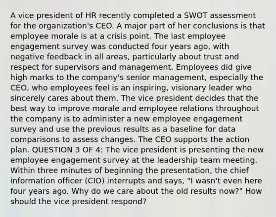 A vice president of HR recently completed a SWOT assessment for the organization's CEO. A major part of her conclusions is that employee morale is at a crisis point. The last employee engagement survey was conducted four years ago, with negative feedback in all areas, particularly about trust and respect for supervisors and management. Employees did give high marks to the company's senior management, especially the CEO, who employees feel is an inspiring, visionary leader who sincerely cares about them. The vice president decides that the best way to improve morale and employee relations throughout the company is to administer a new employee engagement survey and use the previous results as a baseline for data comparisons to assess changes. The CEO supports the action plan. QUESTION 3 OF 4: The vice president is presenting the new employee engagement survey at the leadership team meeting. Within three minutes of beginning the presentation, the chief information officer (CIO) interrupts and says, "I wasn't even here four years ago. Why do we care about the old results now?" How should the vice president respond?