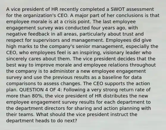 A vice president of HR recently completed a SWOT assessment for the organization's CEO. A major part of her conclusions is that employee morale is at a crisis point. The last employee engagement survey was conducted four years ago, with negative feedback in all areas, particularly about trust and respect for supervisors and management. Employees did give high marks to the company's senior management, especially the CEO, who employees feel is an inspiring, visionary leader who sincerely cares about them. The vice president decides that the best way to improve morale and employee relations throughout the company is to administer a new employee engagement survey and use the previous results as a baseline for data comparisons to assess changes. The CEO supports the action plan. QUESTION 4 OF 4: Following a very strong return rate of more than 80%, the vice president of HR distributes the new employee engagement survey results for each department to the department directors for sharing and action planning with their teams. What should the vice president instruct the department heads to do next?