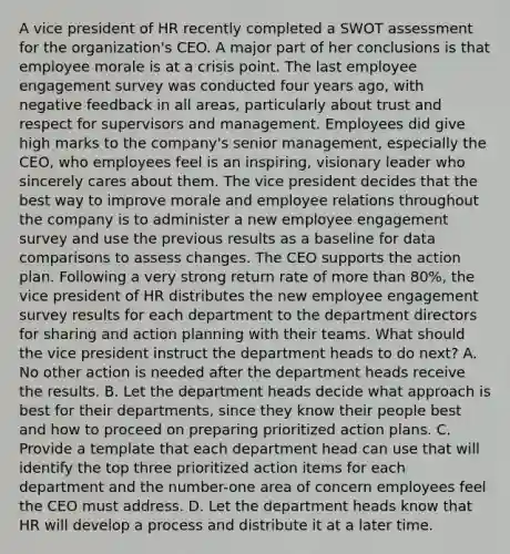 A vice president of HR recently completed a SWOT assessment for the organization's CEO. A major part of her conclusions is that employee morale is at a crisis point. The last employee engagement survey was conducted four years ago, with negative feedback in all areas, particularly about trust and respect for supervisors and management. Employees did give high marks to the company's senior management, especially the CEO, who employees feel is an inspiring, visionary leader who sincerely cares about them. The vice president decides that the best way to improve morale and employee relations throughout the company is to administer a new employee engagement survey and use the previous results as a baseline for data comparisons to assess changes. The CEO supports the action plan. Following a very strong return rate of more than 80%, the vice president of HR distributes the new employee engagement survey results for each department to the department directors for sharing and action planning with their teams. What should the vice president instruct the department heads to do next? A. No other action is needed after the department heads receive the results. B. Let the department heads decide what approach is best for their departments, since they know their people best and how to proceed on preparing prioritized action plans. C. Provide a template that each department head can use that will identify the top three prioritized action items for each department and the number-one area of concern employees feel the CEO must address. D. Let the department heads know that HR will develop a process and distribute it at a later time.