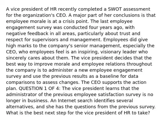 A vice president of HR recently completed a SWOT assessment for the organization's CEO. A major part of her conclusions is that employee morale is at a crisis point. The last employee engagement survey was conducted four years ago, with negative feedback in all areas, particularly about trust and respect for supervisors and management. Employees did give high marks to the company's senior management, especially the CEO, who employees feel is an inspiring, visionary leader who sincerely cares about them. The vice president decides that the best way to improve morale and employee relations throughout the company is to administer a new employee engagement survey and use the previous results as a baseline for data comparisons to assess changes. The CEO supports the action plan. QUESTION 1 OF 4: The vice president learns that the administrator of the previous employee satisfaction survey is no longer in business. An Internet search identifies several alternatives, and she has the questions from the previous survey. What is the best next step for the vice president of HR to take?