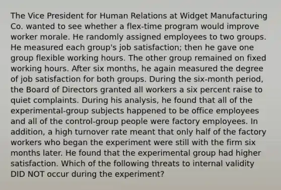 The Vice President for Human Relations at Widget Manufacturing Co. wanted to see whether a flex-time program would improve worker morale. He randomly assigned employees to two groups. He measured each group's job satisfaction; then he gave one group flexible working hours. The other group remained on fixed working hours. After six months, he again measured the degree of job satisfaction for both groups. During the six-month period, the Board of Directors granted all workers a six percent raise to quiet complaints. During his analysis, he found that all of the experimental-group subjects happened to be office employees and all of the control-group people were factory employees. In addition, a high turnover rate meant that only half of the factory workers who began the experiment were still with the firm six months later. He found that the experimental group had higher satisfaction. Which of the following threats to internal validity DID NOT occur during the experiment?