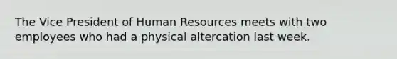The Vice President of Human Resources meets with two employees who had a physical altercation last week.