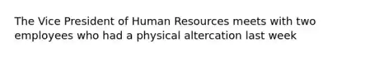 The Vice President of Human Resources meets with two employees who had a physical altercation last week