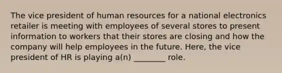 The vice president of human resources for a national electronics retailer is meeting with employees of several stores to present information to workers that their stores are closing and how the company will help employees in the future. Here, the vice president of HR is playing a(n) ________ role.