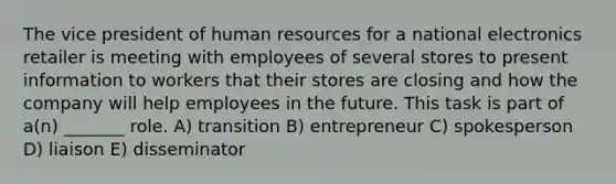 The vice president of human resources for a national electronics retailer is meeting with employees of several stores to present information to workers that their stores are closing and how the company will help employees in the future. This task is part of a(n) _______ role. A) transition B) entrepreneur C) spokesperson D) liaison E) disseminator