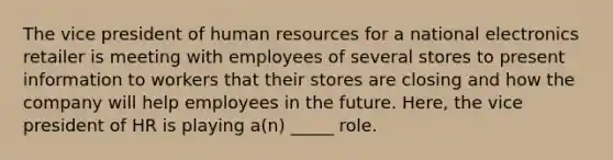 The vice president of human resources for a national electronics retailer is meeting with employees of several stores to present information to workers that their stores are closing and how the company will help employees in the future. Here, the vice president of HR is playing a(n) _____ role.