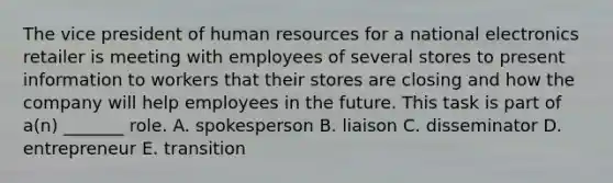 The vice president of human resources for a national electronics retailer is meeting with employees of several stores to present information to workers that their stores are closing and how the company will help employees in the future. This task is part of a(n) _______ role. A. spokesperson B. liaison C. disseminator D. entrepreneur E. transition