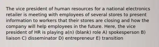 The vice president of human resources for a national electronics retailer is meeting with employees of several stores to present information to workers that their stores are closing and how the company will help employees in the future. Here, the vice president of HR is playing a(n) (blank) role A) spokesperson B) liaison C) disseminator D) entrepreneur E) transition