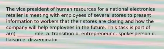 The vice president of human resources for a national electronics retailer is meeting with employees of several stores to present information to workers that their stores are closing and how the company will help employees in the future. This task is part of a(n) _______ role. a. transition b. entrepreneur c. spokesperson d. liaison e. disseminator