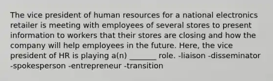 The vice president of human resources for a national electronics retailer is meeting with employees of several stores to present information to workers that their stores are closing and how the company will help employees in the future. Here, the vice president of HR is playing a(n) _______ role. -liaison -disseminator -spokesperson -entrepreneur -transition