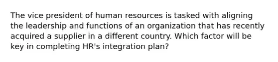 The vice president of human resources is tasked with aligning the leadership and functions of an organization that has recently acquired a supplier in a different country. Which factor will be key in completing HR's integration plan?