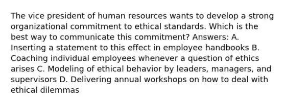 The vice president of human resources wants to develop a strong organizational commitment to ethical standards. Which is the best way to communicate this commitment? Answers: A. Inserting a statement to this effect in employee handbooks B. Coaching individual employees whenever a question of ethics arises C. Modeling of ethical behavior by leaders, managers, and supervisors D. Delivering annual workshops on how to deal with ethical dilemmas