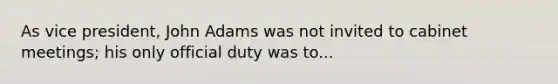 As vice president, John Adams was not invited to cabinet meetings; his only official duty was to...