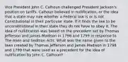 Vice President John C. Calhoun challenged President Jackson's position on tariffs. Calhoun believed in nullification, or the idea that a state may rule whether a Federal law is or is not Constitutional in their particular state. If it finds the law to be unconstitutional in their state they do not have to obey it. The idea of nullification was based on the precedent set by Thomas Jefferson and James Madison in 1798 and 1799 in response to The Alien and Sedition Acts. What was the name given to the laws created by Thomas Jefferson and James Madison in 1798 and 1799 that were used as a precedent for the idea of nullification by John C. Calhoun?