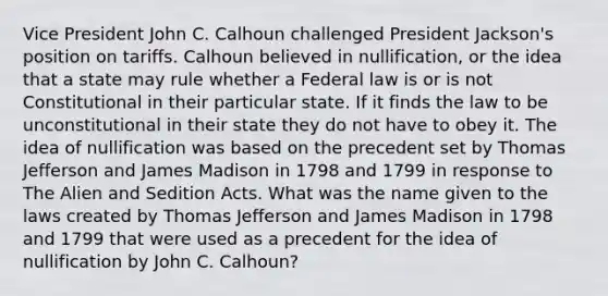 Vice President John C. Calhoun challenged President Jackson's position on tariffs. Calhoun believed in nullification, or the idea that a state may rule whether a Federal law is or is not Constitutional in their particular state. If it finds the law to be unconstitutional in their state they do not have to obey it. The idea of nullification was based on the precedent set by Thomas Jefferson and James Madison in 1798 and 1799 in response to The Alien and Sedition Acts. What was the name given to the laws created by Thomas Jefferson and James Madison in 1798 and 1799 that were used as a precedent for the idea of nullification by John C. Calhoun?