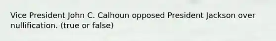 Vice President John C. Calhoun opposed President Jackson over nullification. (true or false)