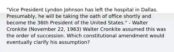 "Vice President Lyndon Johnson has left the hospital in Dallas. Presumably, he will be taking the oath of office shortly and become the 36th President of the United States." - Walter Cronkite (November 22, 1963) Walter Cronkite assumed this was the order of succession. Which constitutional amendment would eventually clarify his assumption?