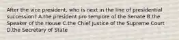 After the vice president, who is next in the line of presidential succession? A.the president pro tempore of the Senate B.the Speaker of the House C.the Chief Justice of the Supreme Court D.the Secretary of State