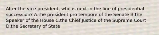 After the vice president, who is next in the line of presidential succession? A.the president pro tempore of the Senate B.the Speaker of the House C.the Chief Justice of the Supreme Court D.the Secretary of State