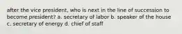 after the vice president, who is next in the line of succession to become president? a. secretary of labor b. speaker of the house c. secretary of energy d. chief of staff