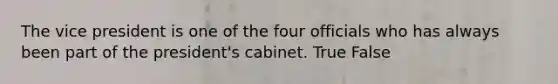 The vice president is one of the four officials who has always been part of the president's cabinet. True False