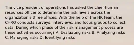 The vice president of operations has asked the chief human resources officer to determine the risk levels across the organization's three offices. With the help of the HR team, the CHRO conducts surveys, interviews, and focus groups to collect data. During which phase of the risk management process are these activities occurring? A. Evaluating risks B. Analyzing risks C. Managing risks D. Identifying risks