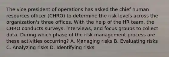 The vice president of operations has asked the chief human resources officer (CHRO) to determine the risk levels across the organization's three offices. With the help of the HR team, the CHRO conducts surveys, interviews, and focus groups to collect data. During which phase of the risk management process are these activities occurring? A. Managing risks B. Evaluating risks C. Analyzing risks D. Identifying risks