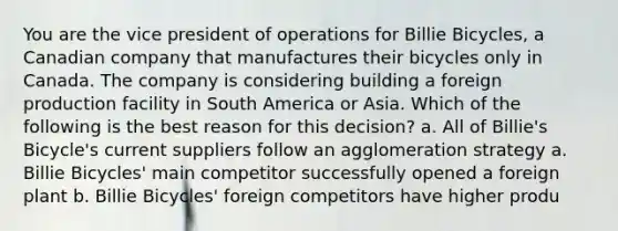 You are the vice president of operations for Billie Bicycles, a Canadian company that manufactures their bicycles only in Canada. The company is considering building a foreign production facility in South America or Asia. Which of the following is the best reason for this decision? a. All of Billie's Bicycle's current suppliers follow an agglomeration strategy a. Billie Bicycles' main competitor successfully opened a foreign plant b. Billie Bicycles' foreign competitors have higher produ