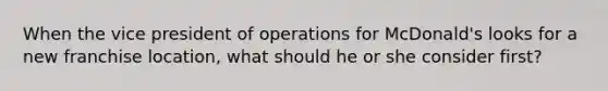 When the vice president of operations for McDonald's looks for a new franchise location, what should he or she consider first?