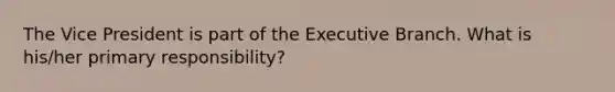 The Vice President is part of the Executive Branch. What is his/her primary responsibility?