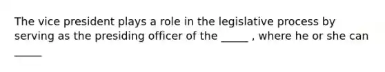 The vice president plays a role in the legislative process by serving as the presiding officer of the _____ , where he or she can _____