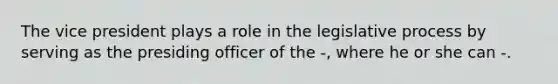 The vice president plays a role in the legislative process by serving as the presiding officer of the -, where he or she can -.