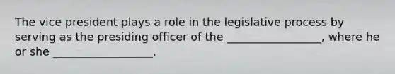 The vice president plays a role in the legislative process by serving as the presiding officer of the _________________, where he or she __________________.