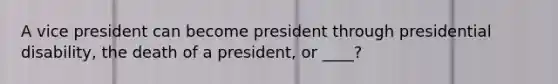 A vice president can become president through presidential disability, the death of a president, or ____?