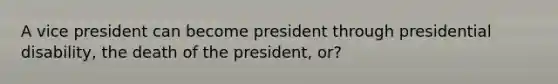 A vice president can become president through presidential disability, the death of the president, or?