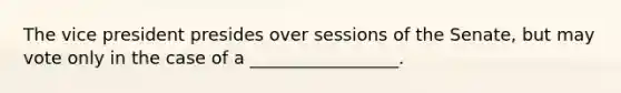 The vice president presides over sessions of the Senate, but may vote only in the case of a _________________.