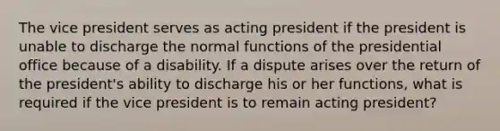 The vice president serves as acting president if the president is unable to discharge the normal functions of the presidential office because of a disability. If a dispute arises over the return of the president's ability to discharge his or her functions, what is required if the vice president is to remain acting president?