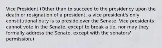 Vice President (Other than to succeed to the presidency upon the death or resignation of a president, a vice president's only constitutional duty is to preside over the Senate. Vice presidents cannot vote in the Senate, except to break a tie, nor may they formally address the Senate, except with the senators' permission.)