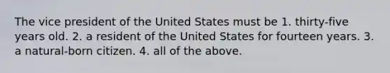 The vice president of the United States must be 1. thirty-five years old. 2. a resident of the United States for fourteen years. 3. a natural-born citizen. 4. all of the above.