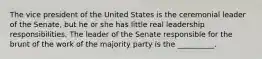 The vice president of the United States is the ceremonial leader of the Senate, but he or she has little real leadership responsibilities. The leader of the Senate responsible for the brunt of the work of the majority party is the __________.