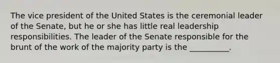 The vice president of the United States is the ceremonial leader of the Senate, but he or she has little real leadership responsibilities. The leader of the Senate responsible for the brunt of the work of the majority party is the __________.