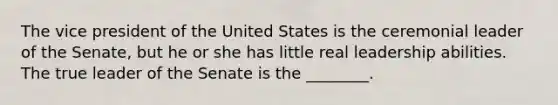 The vice president of the United States is the ceremonial leader of the Senate, but he or she has little real leadership abilities. The true leader of the Senate is the ________.