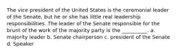 The vice president of the United States is the ceremonial leader of the Senate, but he or she has little real leadership responsibilities. The leader of the Senate responsible for the brunt of the work of the majority party is the __________. a. majority leader b. Senate chairperson c. president of the Senate d. Speaker