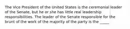 The Vice President of the United States is the ceremonial leader of the Senate, but he or she has little real leadership responsibilities. The leader of the Senate responsible for the brunt of the work of the majority of the party is the _____