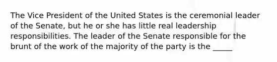 The Vice President of the United States is the ceremonial leader of the Senate, but he or she has little real leadership responsibilities. The leader of the Senate responsible for the brunt of the work of the majority of the party is the _____