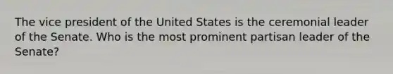 The vice president of the United States is the ceremonial leader of the Senate. Who is the most prominent partisan leader of the​ Senate?