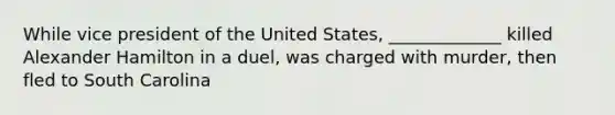 While vice president of the United States, _____________ killed Alexander Hamilton in a duel, was charged with murder, then fled to South Carolina