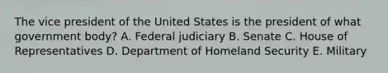 The vice president of the United States is the president of what government body? A. Federal judiciary B. Senate C. House of Representatives D. Department of Homeland Security E. Military