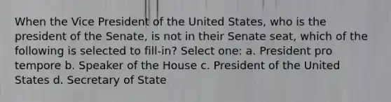 When the Vice President of the United States, who is the president of the Senate, is not in their Senate seat, which of the following is selected to fill-in? Select one: a. President pro tempore b. Speaker of the House c. President of the United States d. Secretary of State